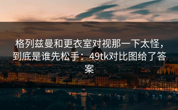 格列兹曼和更衣室对视那一下太怪,到底是谁先松手:49tk对比图给了答案 格列兹曼和更衣室对视那一下太怪,到底是谁先松手:49tk对比图给了答案