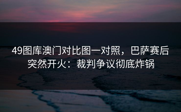 49图库澳门对比图一对照，巴萨赛后突然开火：裁判争议彻底炸锅