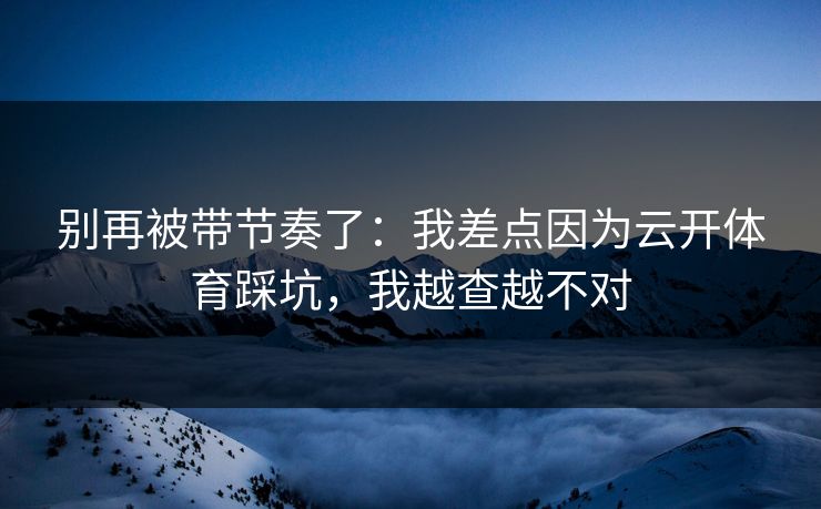 别再被带节奏了：我差点因为云开体育踩坑，我越查越不对