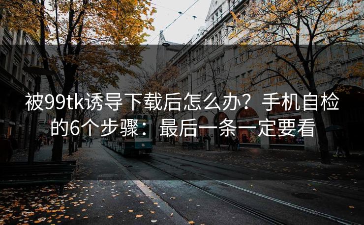 被99tk诱导下载后怎么办？手机自检的6个步骤：最后一条一定要看