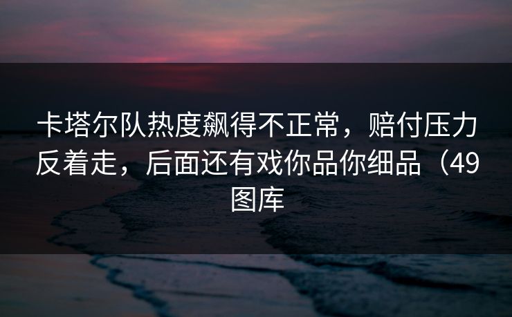 卡塔尔队热度飙得不正常,赔付压力反着走,后面还有戏你品你细品(49图库 卡塔尔队热度飙得不正常,赔付压力反着走,后面还有戏你品你细品(49图库