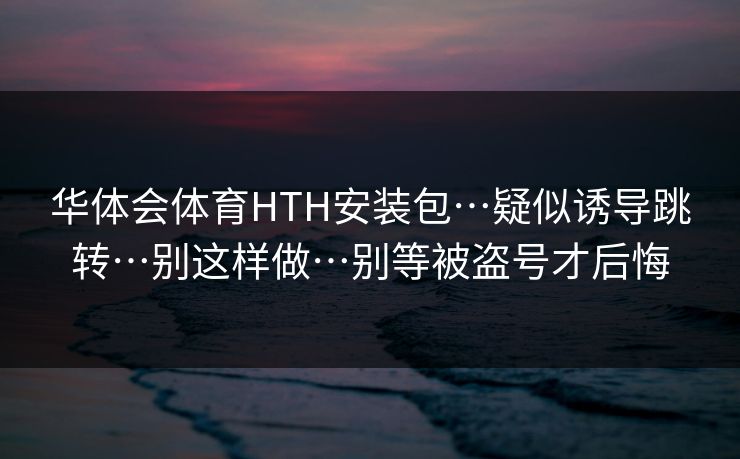 华体会体育HTH安装包…疑似诱导跳转…别这样做…别等被盗号才后悔 华体会体育HTH安装包…疑似诱导跳转…别这样做…别等被盗号才后悔