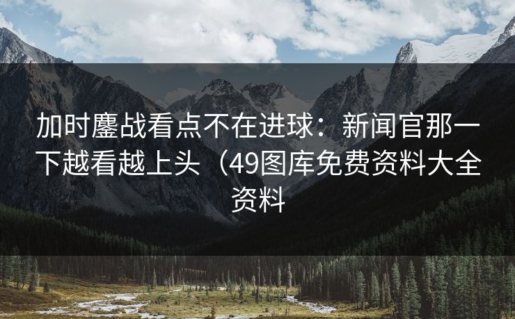 加时鏖战看点不在进球:新闻官那一下越看越上头(49图库免费资料大全资料 加时鏖战看点不在进球:新闻官那一下越看越上头(49图库免费资料大全资料