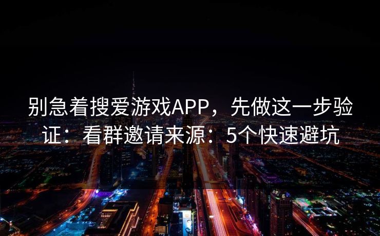 别急着搜爱游戏APP，先做这一步验证：看群邀请来源：5个快速避坑