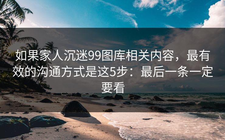 如果家人沉迷99图库相关内容,最有效的沟通方式是这5步:最后一条一定要看 如果家人沉迷99图库相关内容,最有效的沟通方式是这5步:最后一条一定要看