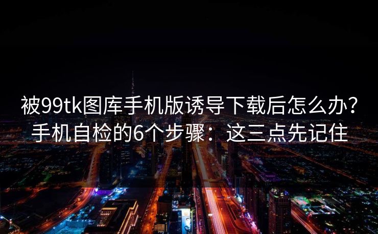 被99tk图库手机版诱导下载后怎么办？手机自检的6个步骤：这三点先记住