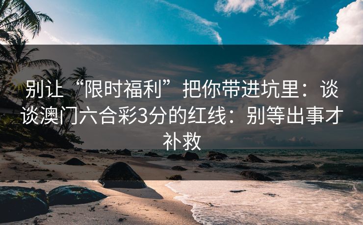 别让“限时福利”把你带进坑里:谈谈澳门六合彩3分的红线:别等出事才补救 别让“限时福利”把你带进坑里:谈谈澳门六合彩3分的红线:别等出事才补救