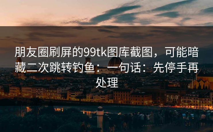 朋友圈刷屏的99tk图库截图,可能暗藏二次跳转钓鱼:一句话:先停手再处理 朋友圈刷屏的99tk图库截图,可能暗藏二次跳转钓鱼:一句话:先停手再处理