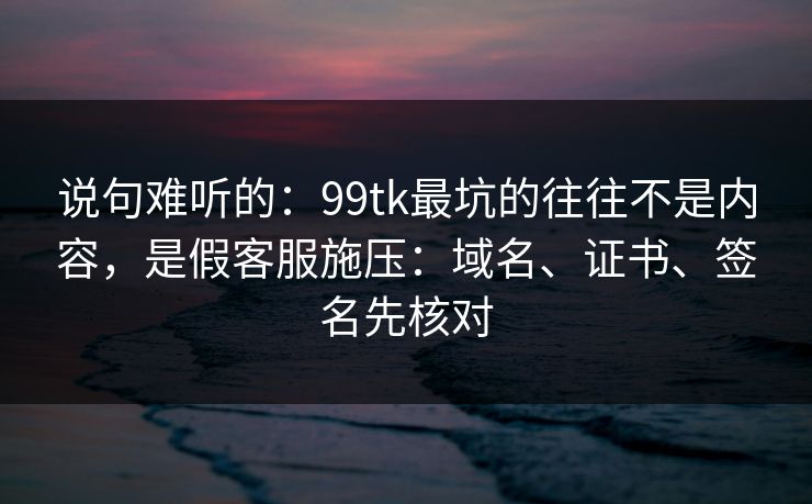 说句难听的:99tk最坑的往往不是内容,是假客服施压:域名、证书、签名先核对 说句难听的:99tk最坑的往往不是内容,是假客服施压:域名、证书、签名先核对