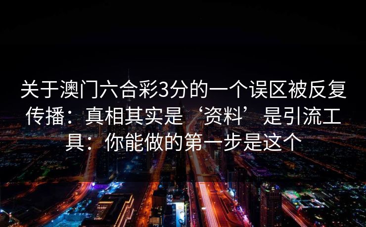 关于澳门六合彩3分的一个误区被反复传播:真相其实是‘资料’是引流工具:你能做的第一步是这个 关于澳门六合彩3分的一个误区被反复传播:真相其实是‘资料’是引流工具:你能做的第一步是这个