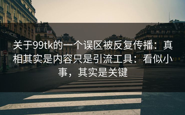 关于99tk的一个误区被反复传播:真相其实是内容只是引流工具:看似小事,其实是关键 关于99tk的一个误区被反复传播:真相其实是内容只是引流工具:看似小事,其实是关键