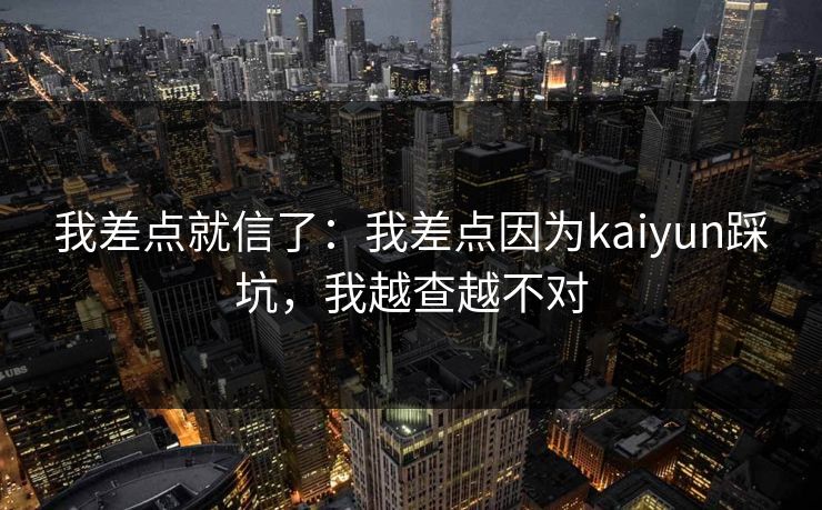 我差点就信了:我差点因为kaiyun踩坑,我越查越不对 我差点就信了:我差点因为kaiyun踩坑,我越查越不对