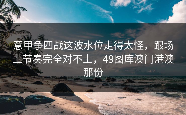 意甲争四战这波水位走得太怪,跟场上节奏完全对不上,49图库澳门港澳那份 意甲争四战这波水位走得太怪,跟场上节奏完全对不上,49图库澳门港澳那份
